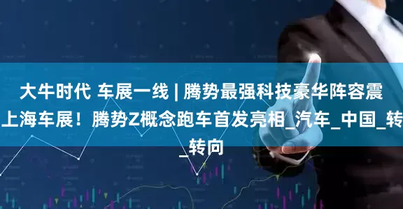 大牛时代 车展一线 | 腾势最强科技豪华阵容震撼上海车展！腾势Z概念跑车首发亮相_汽车_中国_转向
