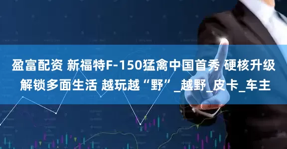 盈富配资 新福特F-150猛禽中国首秀 硬核升级 解锁多面生活 越玩越“野”_越野_皮卡_车主