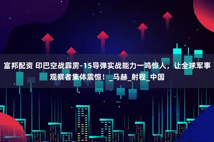 富邦配资 印巴空战霹雳-15导弹实战能力一鸣惊人，让全球军事观察者集体震惊！_马赫_射程_中国