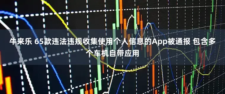 牛来乐 65款违法违规收集使用个人信息的App被通报 包含多个车机自带应用
