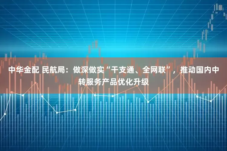 中华金配 民航局：做深做实“干支通、全网联”，推动国内中转服务产品优化升级