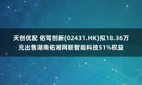 天创优配 佑驾创新(02431.HK)拟18.36万元出售湖南佑湘网联智能科技51%权益