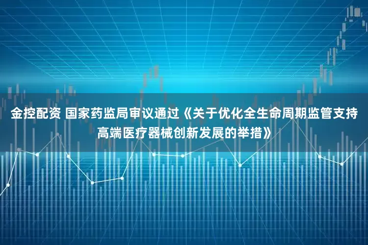 金控配资 国家药监局审议通过《关于优化全生命周期监管支持高端医疗器械创新发展的举措》