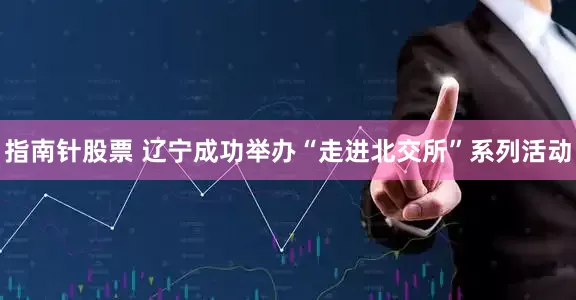 指南针股票 辽宁成功举办“走进北交所”系列活动
