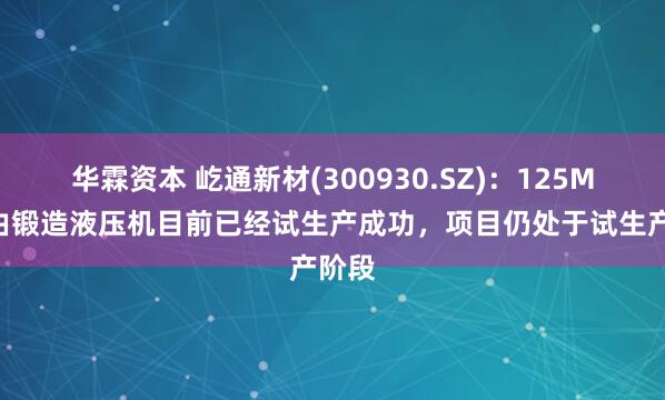 华霖资本 屹通新材(300930.SZ)：125MN自由锻造液压机目前已经试生产成功，项目仍处于试生产阶段