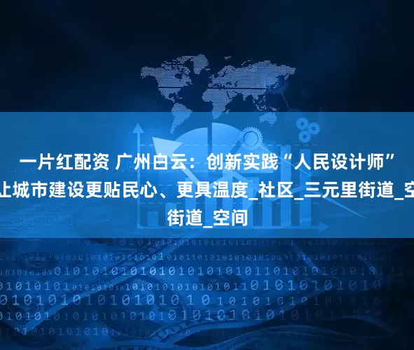 一片红配资 广州白云：创新实践“人民设计师”，让城市建设更贴民心、更具温度_社区_三元里街道_空间
