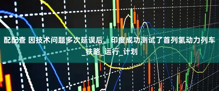 配配查 因技术问题多次延误后，印度成功测试了首列氢动力列车_铁路_运行_计划