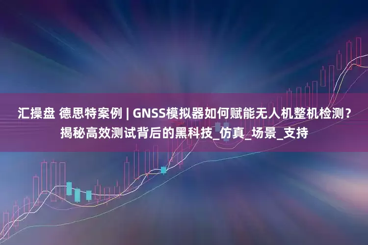 汇操盘 德思特案例 | GNSS模拟器如何赋能无人机整机检测？揭秘高效测试背后的黑科技_仿真_场景_支持
