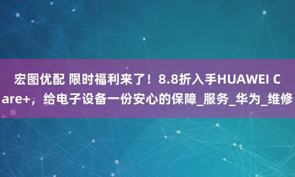 宏图优配 限时福利来了！8.8折入手HUAWEI Care+，给电子设备一份安心的保障_服务_华为_维修