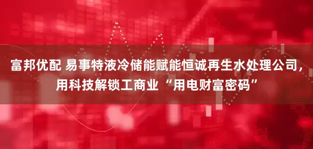 富邦优配 易事特液冷储能赋能恒诚再生水处理公司，用科技解锁工商业 “用电财富密码”