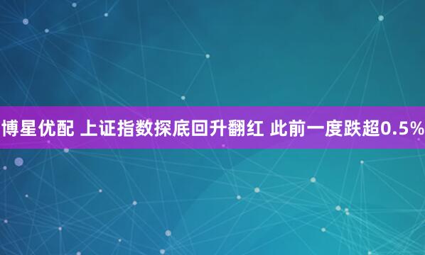 博星优配 上证指数探底回升翻红 此前一度跌超0.5%