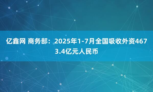 亿鑫网 商务部：2025年1-7月全国吸收外资4673.4亿元人民币