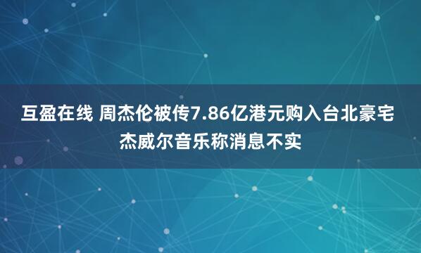 互盈在线 周杰伦被传7.86亿港元购入台北豪宅 杰威尔音乐称消息不实