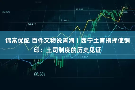 锦富优配 百件文物说青海丨西宁土官指挥使铜印：土司制度的历史见证